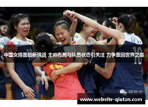 中国女排面临新挑战 主帅布局与队员状态引关注 力争重回世界之巅