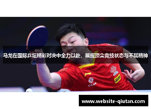 马龙在国际乒坛精彩对决中全力以赴，展现顶尖竞技状态与不屈精神